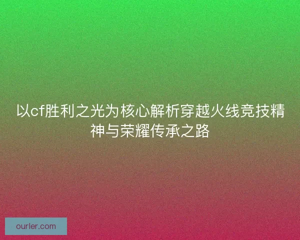 以cf胜利之光为核心解析穿越火线竞技精神与荣耀传承之路