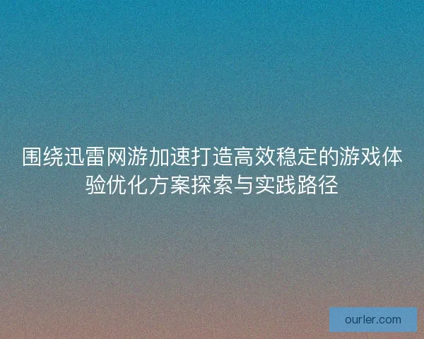 围绕迅雷网游加速打造高效稳定的游戏体验优化方案探索与实践路径