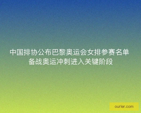 中国排协公布巴黎奥运会女排参赛名单 备战奥运冲刺进入关键阶段