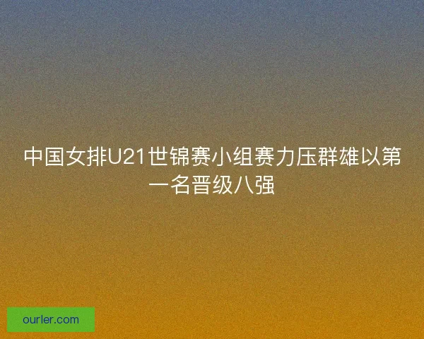 中国女排U21世锦赛小组赛力压群雄以第一名晋级八强