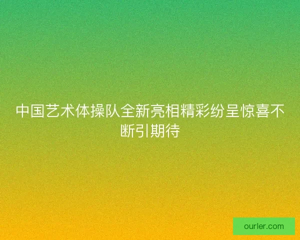 中国艺术体操队全新亮相精彩纷呈惊喜不断引期待
