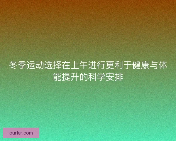 冬季运动选择在上午进行更利于健康与体能提升的科学安排