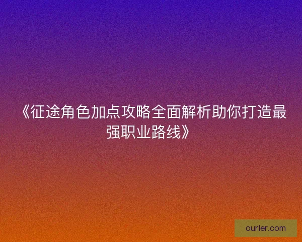 《征途角色加点攻略全面解析助你打造最强职业路线》