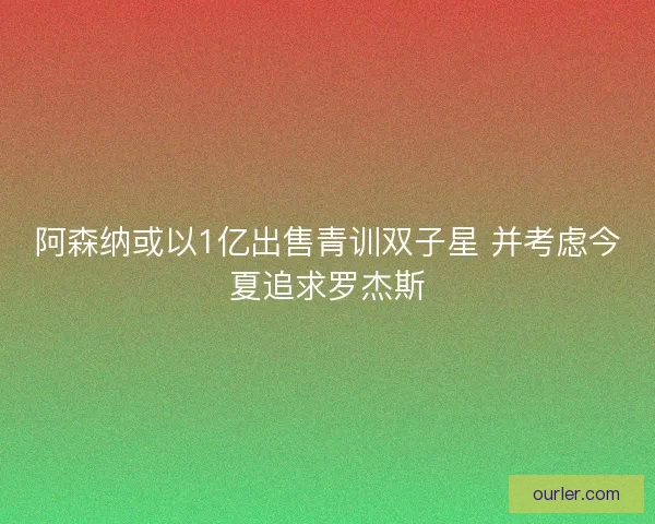 阿森纳或以1亿出售青训双子星 并考虑今夏追求罗杰斯