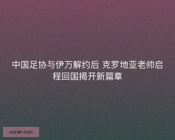 中国足协与伊万解约后 克罗地亚老帅启程回国揭开新篇章